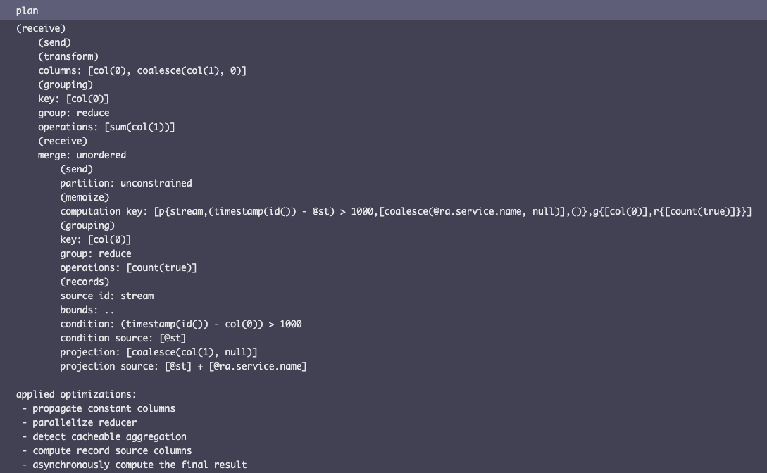 (receive)     (send)     (transform)     columns: [col(0), coalesce(col(1), 0)]     (grouping)     key: [col(0)]     group: reduce     operations: [sum(col(1))]     (receive)     merge: unordered         (send)         partition: unconstrained         (memoize)         computation key: [p{stream,(timestamp(id()) - @st) > 1000,[coalesce(@ra.service.name, null)],()},g{[col(0)],r{[count(true)]}}]         (grouping)         key: [col(0)]         group: reduce         operations: [count(true)]         (records)         source id: stream         bounds: ..         condition: (timestamp(id()) - col(0)) > 1000         condition source: [@st]         projection: [coalesce(col(1), null)]         projection source: [@st] + [@ra.service.name]  applied optimizations:  - propagate constant columns  - parallelize reducer  - detect cacheable aggregation  - compute record source columns  - asynchronously compute the final result
